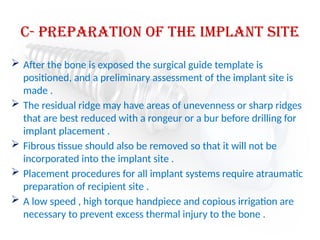 c- preparation of the implant site
 After the bone is exposed the surgical guide template is
positioned, and a preliminary assessment of the implant site is
made .
 The residual ridge may have areas of unevenness or sharp ridges
that are best reduced with a rongeur or a bur before drilling for
implant placement .
 Fibrous tissue should also be removed so that it will not be
incorporated into the implant site .
 Placement procedures for all implant systems require atraumatic
preparation of recipient site .
 A low speed , high torque handpiece and copious irrigation are
necessary to prevent excess thermal injury to the bone .
 