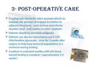 3- post-operative care
 A radiograph should be taken postoperatively to
evaluate the position of implant in relation to
adjacent structures , such as sinus and inferior
alveolar canal , and relative to other implants .
 Patients should be provided analgesics .
 Patients can also be instructed to use 0.12%
chlorhexidine gluconate , rinse for 2 weeks after
surgery to help keep bacterial populations at a
minimum during healing .
 A patient is evaluated weekly until soft tissue
wound healing is complete ( approximately 2-3
weeks )
 