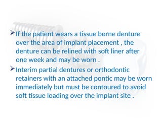 If the patient wears a tissue borne denture
over the area of implant placement , the
denture can be relined with soft liner after
one week and may be worn .
Interim partial dentures or orthodontic
retainers with an attached pontic may be worn
immediately but must be contoured to avoid
soft tissue loading over the implant site .
 