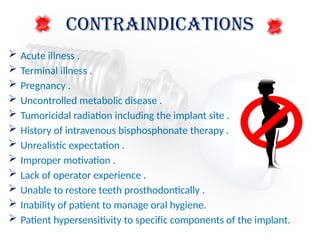 CONTRAINDICATIONS
 Acute illness .
 Terminal illness .
 Pregnancy .
 Uncontrolled metabolic disease .
 Tumoricidal radiation including the implant site .
 History of intravenous bisphosphonate therapy .
 Unrealistic expectation .
 Improper motivation .
 Lack of operator experience .
 Unable to restore teeth prosthodontically .
 Inability of patient to manage oral hygiene.
 Patient hypersensitivity to specific components of the implant.
 