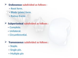  Endosseous subdivided as follows :
– Root form.
– Blade (plate) form.
– Ramus frame.
 Subperiosteal subdivided as follows :
– Complete.
– Unilateral.
– Circumferential.
 Transosseous subdivided as follows :
– Staple.
– Single pin.
– Multiple pin
 