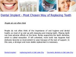 Dental Implant - Most Chosen Way of Replacing Teeth
People do not often think

People do not often think of the importance of oral hygiene and dental
health, so most of us end up with decaying and missing teeth. Missing teeth
can have adverse effects on the bone. Bones supporting the teeth dwindles,
which is called resorption. If left untended, more bone loss happens that
dentures become so inconvenient to wear because of the lack of support. In
this case, a stronger and more stable replacement is necessary.

Dental implant

replacing teeth in Salt Lake City.

Cosmetic dentists in Salt Lake City

 