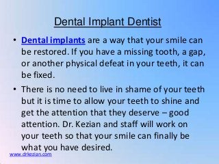 Dental Implant Dentist
 • Dental implants are a way that your smile can
   be restored. If you have a missing tooth, a gap,
   or another physical defeat in your teeth, it can
   be fixed.
 • There is no need to live in shame of your teeth
   but it is time to allow your teeth to shine and
   get the attention that they deserve – good
   attention. Dr. Kezian and staff will work on
   your teeth so that your smile can finally be
   what you have desired.
www.drkezian.com
 