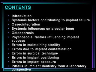 CONTENTS
•   Introduction
•   Systemic factors contributing to implant failure
•   Osseointegration
•   Systemic influences on alveolar bone
•   Osteoporosis
•   Psychosocial factors influencing implant
    success
•   Errors in maintaining sterility
•   Errors due to implant contamination
•   Errors in surgical technique
•   Errors in implant positioning
•   Errors in implant exposure
•   Pitfalls in implant dentistry from a laboratory
             www.indiandentalacademy.com
    perspective
 