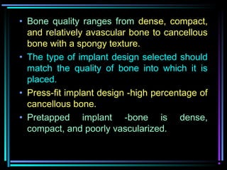 • Bone quality ranges from dense, compact,
  and relatively avascular bone to cancellous
  bone with a spongy texture.
• The type of implant design selected should
  match the quality of bone into which it is
  placed.
• Press-fit implant design -high percentage of
  cancellous bone.
• Pretapped implant -bone is dense,
  compact, and poorly vascularized.

         www.indiandentalacademy.com
 