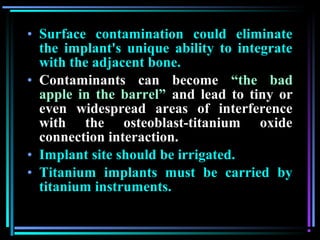 • Surface contamination could eliminate
  the implant's unique ability to integrate
  with the adjacent bone.
• Contaminants can become “the bad
  apple in the barrel” and lead to tiny or
  even widespread areas of interference
  with the osteoblast-titanium oxide
  connection interaction.
• Implant site should be irrigated.
• Titanium implants must be carried by
  titanium instruments.

         www.indiandentalacademy.com
 