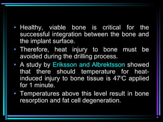 • Healthy, viable bone is critical for the
  successful integration between the bone and
  the implant surface.
• Therefore, heat injury to bone must be
  avoided during the drilling process.
• A study by Eriksson and Albrektsson showed
  that there should temperature for heat-
  induced injury to bone tissue is 470C applied
  for 1 minute.
• Temperatures above this level result in bone
  resorption and fat cell degeneration.
         www.indiandentalacademy.com
 