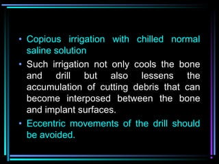 • Copious irrigation with chilled normal
  saline solution
• Such irrigation not only cools the bone
  and drill but also lessens the
  accumulation of cutting debris that can
  become interposed between the bone
  and implant surfaces.
• Eccentric movements of the drill should
  be avoided.
        www.indiandentalacademy.com
 