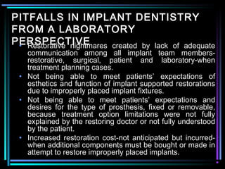 PITFALLS IN IMPLANT DENTISTRY
FROM A LABORATORY
PERSPECTIVE
 • Restorative nightmares created by lack of adequate
   communication among all implant team members-
   restorative, surgical, patient and laboratory-when
   treatment planning cases.
 • Not being able to meet patients’ expectations of
   esthetics and function of implant supported restorations
   due to improperly placed implant fixtures.
 • Not being able to meet patients’ expectations and
   desires for the type of prosthesis, fixed or removable,
   because treatment option limitations were not fully
   explained by the restoring doctor or not fully understood
   by the patient.
 • Increased restoration cost-not anticipated but incurred-
   when additional components must be bought or made in
   attempt to restore improperly placed implants.
             www.indiandentalacademy.com
 