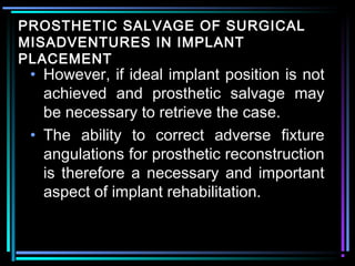 PROSTHETIC SALVAGE OF SURGICAL
MISADVENTURES IN IMPLANT
PLACEMENT
 • However, if ideal implant position is not
   achieved and prosthetic salvage may
   be necessary to retrieve the case.
 • The ability to correct adverse fixture
   angulations for prosthetic reconstruction
   is therefore a necessary and important
   aspect of implant rehabilitation.


          www.indiandentalacademy.com
 