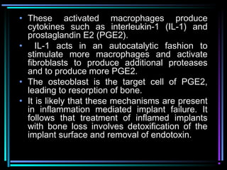• These activated macrophages produce
  cytokines such as interleukin-1 (IL-1) and
  prostaglandin E2 (PGE2).
• IL-1 acts in an autocatalytic fashion to
  stimulate more macrophages and activate
  fibroblasts to produce additional proteases
  and to produce more PGE2.
• The osteoblast is the target cell of PGE2,
  leading to resorption of bone.
• It is likely that these mechanisms are present
  in inflammation mediated implant failure. It
  follows that treatment of inflamed implants
  with bone loss involves detoxification of the
  implant surface and removal of endotoxin.

          www.indiandentalacademy.com
 