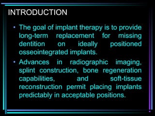 INTRODUCTION
 • The goal of implant therapy is to provide
   long-term replacement for missing
   dentition     on    ideally   positioned
   osseointegrated implants.
 • Advances in radiographic imaging,
   splint construction, bone regeneration
   capabilities,      and        soft-tissue
   reconstruction permit placing implants
   predictably in acceptable positions.
          www.indiandentalacademy.com
 