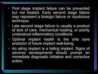 • First stage implant failure can be prevented
  but not treated. Early second stage failure
  may represent a biologic failure or injudicious
  technique.
• Late second stage failure is usually a product
  of lack of care, mechanical loading, or poorly
  understood inflammatory conditions.
• Optimal implant health is the only sure
  predictor of future implant well-being.
• An ailing implant is a failing implant. Signs of
  adverse developments should prompt an
  immediate diagnostic initiative and corrective
  action.
          www.indiandentalacademy.com
 
