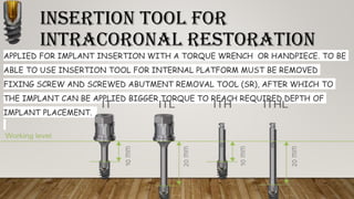 INSERTION TOOL FOR
INTRACORONAL RESTORATION
APPLIED FOR IMPLANT INSERTION WITH A TORQUE WRENCH OR HANDPIECE. TO BE
ABLE TO USE INSERTION TOOL FOR INTERNAL PLATFORM MUST BE REMOVED
FIXING SCREW AND SCREWED ABUTMENT REMOVAL TOOL (SR), AFTER WHICH TO
THE IMPLANT CAN BE APPLIED BIGGER TORQUE TO REACH REQUIRED DEPTH OF
IMPLANT PLACEMENT.
 