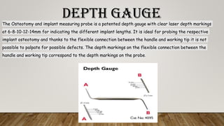 DEPTH GAUGEThe Osteotomy and implant measuring probe is a patented depth gauge with clear laser depth markings
at 6-8-10-12-14mm for indicating the different implant lengths. It is ideal for probing the respective
implant osteotomy and thanks to the flexible connection between the handle and working tip it is not
possible to palpate for possible defects. The depth markings on the flexible connection between the
handle and working tip correspond to the depth markings on the probe.
 