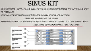 SINUS KIT
SINUS CURETTE -SEPARATE AND ELEVATE THE SINUS MEMBRANE.TRIPLE ANGULATED AND EASY
TO FABRICATE
BONE CARRIER WITH MEMBRANE ELEVATOR-1.CARRY BONE GRAFT MATERIAL
2.SEPERATE AND ELEVATE THE SINUS
MEMBRANE SEPARATOR AND BONE PACKER-1.TO PACK BONE MATERIAL IN TO THE SINUS CAVITY
2.SEPARATE SINUS MEMBRANE AT INITIAL STAGE
 