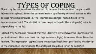 TYPES OF COPINGOpen tray technique allows the dentist to remove the impression complete with
impression coping(s) from the patient’s mouth by allowing external access to the
copings retaining screw(s) i.e. the impression coping(s) remain fixed in the
impression material. The dentist is then required to add the analogue(s) prior to
dispatching to the lab.
Closed tray technique requires that the dentist first removes the impression the
patient’s mouth then unscrews the impression coping(s) to remove them from the
implant. The impression coping(s) are then placed back into position by the dentist
in the impression material and the analogues are added prior to despatch.
 