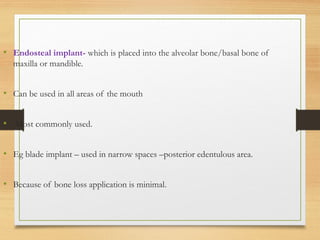 • Endosteal implant- which is placed into the alveolar bone/basal bone of
maxilla or mandible.
• Can be used in all areas of the mouth
• Most commonly used.
• Eg blade implant – used in narrow spaces –posterior edentulous area.
• Because of bone loss application is minimal.
 