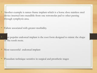 • Another example is ramus frame implant-which is a horse shoe stainless steel
device inserted into mandible from one retromolar pad to other passing
through symphysis area.
• Failure associated with greater morbidity.
• Most popular endosteal implant is the root form designed to mimic the shape
of the tooth roots.
• Most successful endosteal implant
• Procedure technique sensitive in surgical and prosthetic stages
 