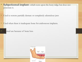 • Subperiosteal implant- which rests upon the bony ridge but does not
penetrate it.
• Used to restore partially dentate or completely edentulous jaws
• Used when there is inadequate bone for endosseous implants.
• Limited use because of bone loss.
 