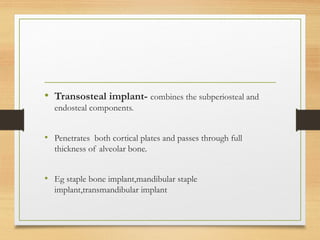 • Transosteal implant- combines the subperiosteal and
endosteal components.
• Penetrates both cortical plates and passes through full
thickness of alveolar bone.
• Eg staple bone implant,mandibular staple
implant,transmandibular implant
 