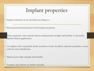 Implant properties
• Implant materials can be classified according to –
• Physical,mechanical,chemical and biological properties.
• These properties often include elastic moduli,tensile strength and ductility to determine
optimal clinical applications.
• An implant with comparable elastic modulus to bone should be selected to produce a more
uniform stress distribution.
• Metals posess high strength and ductility.
• Ceramics and carbons are brittle materials.
 