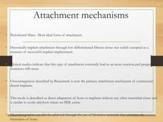 Attachment mechanisms
• Periodontal fibres -Most ideal form of attachment .
• Historically implant attachment through low differentiated fibrous tissue was widely accepted as a
measure of successful implant implacement.
• Clinical studies indicate that this type of attachment eventually lead to an acute reaction,and progressive
looseness will occur.
• Osseointegration described by Branemark is now the primary attachment mechanism of commercial
dental implants.
• This mode is described as direct adaptation of bone to implants without any other interstitial tissue and
is similar to tooth ankylosis where no PDL exists.
• Osseointegration can also be achieved through the use of bioactive materials that stimulate the
formation of bone.
 