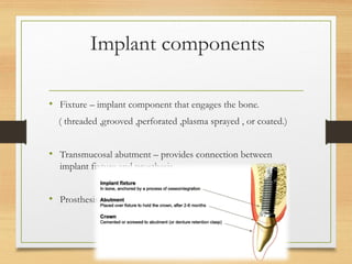 Implant components
• Fixture – implant component that engages the bone.
( threaded ,grooved ,perforated ,plasma sprayed , or coated.)
• Transmucosal abutment – provides connection between
implant fixture and prosthesis.
• Prosthesis .
 