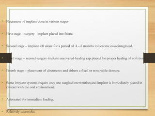 • Placement of implant done in various stages-
• First stage – surgery - implant placed into bone.
• Second stage – implant left alone for a period of 4 – 6 months to become osseointegrated.
• Third stage – second surgery-implant uncovered-healing cap placed for proper healing of soft tissues.
• Fourth stage – placement of abutments and eithere a fixed or removable denture.
• Some implant systems require only one surgical intervention,and implant is immediately placed in
contact with the oral environment.
• Advocated for immediate loading.
• Relatively successful.
 