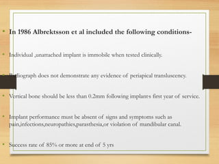 • In 1986 Albrektsson et al included the following conditions-
• Individual ,unattached implant is immobile when tested clinically.
• Radiograph does not demonstrate any evidence of periapical transluscency.
• Vertical bone should be less than 0.2mm following implant,
s first year of service.
• Implant performance must be absent of signs and symptoms such as
pain,infections,neuropathies,parasthesia,or violation of mandibular canal.
• Success rate of 85% or more at end of 5 yrs
 