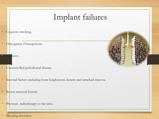 Implant failures
• Cigarette smoking.
• Osteopenia ,Osteoporosis.
• Diabetes .
• Uncontrolled periodontal disease.
• Internal factors including bone height,bone density and attached mucosa.
• Severe mucosal lesions.
• Previous radiotherapy to the jaws.
• Bleeding disorders
 