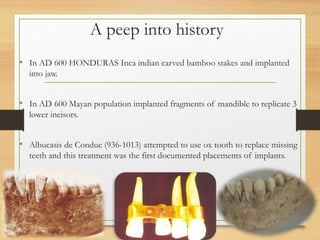 A peep into history
• In AD 600 HONDURAS Inca indian carved bamboo stakes and implanted
into jaw.
• In AD 600 Mayan population implanted fragments of mandible to replicate 3
lower incisors.
• Albucasis de Condue (936-1013) attempted to use ox tooth to replace missing
teeth and this treatment was the first documented placements of implants.
 