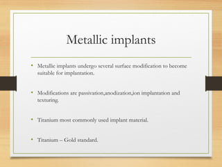 Metallic implants
• Metallic implants undergo several surface modification to become
suitable for implantation.
• Modifications are passivation,anodization,ion implantation and
texturing.
• Titanium most commonly used implant material.
• Titanium – Gold standard.
 