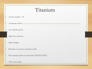 Titanium
• Atomic number – 22
• Atomic wt – 47.9
• Low specific gravity
• High heat resistance
• High strength
• Resistant to corrosion (titanium oxide)
• Pure titanium forms several oxides TiO,TiO2,Ti2O3
• TiO2 most stable
 
