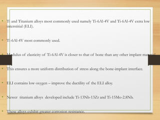 • Ti and Titanium alloys most commonly used namely Ti-6Al-4V and Ti-6Al-4V extra low
interstitial (ELI).
• Ti-6Al-4V most commonly used.
• Modulus of elasticity of Ti-6Al-4V is closer to that of bone than any other implant material.
• This ensures a more uniform distribution of stress along the bone-implant interface.
• ELI contains low oxygen – improve the ductility of the ELI alloy.
• Newer titanium alloys developed include Ti-13Nb-13Zr and Ti-15Mo-2.8Nb.
• These alloys exhibit greater corrosion resistance.
 