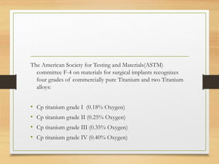 The American Society for Testing and Materials(ASTM)
committee F-4 on materials for surgical implants recognizes
four grades of commercially pure Titanium and two Titanium
alloys:
• Cp titanium grade I (0.18% Oxygen)
• Cp titanium grade II (0.25% Oxygen)
• Cp titanium grade III (0.35% Oxygen)
• Cp titanium grade IV (0.40% Oxygen)
 
