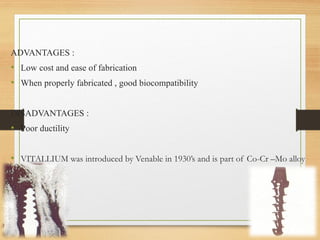 ADVANTAGES :
• Low cost and ease of fabrication
• When properly fabricated , good biocompatibility
DISADVANTAGES :
• Poor ductility
• VITALLIUM was introduced by Venable in 1930’s and is part of Co-Cr –Mo alloy
family.
 