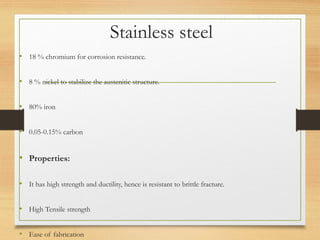 Stainless steel
• 18 % chromium for corrosion resistance.
• 8 % nickel to stabilize the austenitic structure.
• 80% iron
• 0.05-0.15% carbon
• Properties:
• It has high strength and ductility, hence is resistant to brittle fracture.
• High Tensile strength
• Ease of fabrication
 