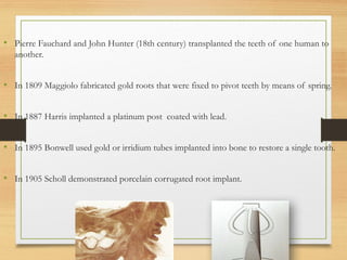 • Pierre Fauchard and John Hunter (18th century) transplanted the teeth of one human to
another.
• In 1809 Maggiolo fabricated gold roots that were fixed to pivot teeth by means of spring.
• In 1887 Harris implanted a platinum post coated with lead.
• In 1895 Bonwell used gold or irridium tubes implanted into bone to restore a single tooth.
• In 1905 Scholl demonstrated porcelain corrugated root implant.
 