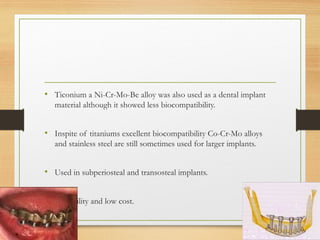 • Ticonium a Ni-Cr-Mo-Be alloy was also used as a dental implant
material although it showed less biocompatibility.
• Inspite of titaniums excellent biocompatibility Co-Cr-Mo alloys
and stainless steel are still sometimes used for larger implants.
• Used in subperiosteal and transosteal implants.
• Castability and low cost.
 