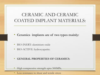 CERAMIC AND CERAMIC
COATED IMPLANT MATERIALS:
• Ceramics implants are of two types mainly:
• BIO-INERT: aluminium oxide
• BIO-ACTIVE: hydroxyapatite.
• GENERAL PROPERTIES OF CERAMICS:
• High compressive strength upto 500MPa.
• Less resistance to shear and tensile stress
 