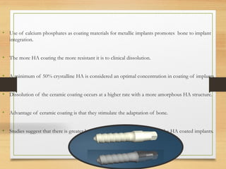 • Use of calcium phosphates as coating materials for metallic implants promotes bone to implant
integration.
• The more HA coating the more resistant it is to clinical dissolution.
• A minimum of 50% crystalline HA is considered an optimal concentration in coating of implants.
• Dissolution of the ceramic coating occurs at a higher rate with a more amorphous HA structure.
• Advantage of ceramic coating is that they stimulate the adaptation of bone.
• Studies suggest that there is greater bone – to – implant integration with the HA coated implants.
 