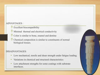 ADVANTAGES :
 Excellent biocompatibility
 Minimal thermal and electrical conductivity
 Color is similar to bone, enamel and dentine
 Chemical composition is similar to constituents of normal
biological tissues.
DISADVANTAGES:
• Low mechanical, tensile and shear strength under fatigue loading.
• Variations in chemical and structural characteristics
• Low attachment strengths for some coatings with substrate
interfaces.
 