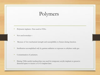 Polymers
• Polymeric implants -First used in 1930,
s.
• Not used nowadays :-
• Because of low mechanical strength and susceptibility to frature during function.
• Sterilisation accomplished only by gamma radiation or exposure to ethylene oxide gas .
• Contamination of polymers.
• During 1940s methyl methacrylate was used for temporary acrylic implants to preserve
dissected space to receive a Co-Cr implant later.
 