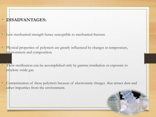 • DISADVANTAGES:
• Low mechanical strength hence susceptible to mechanical fracture
• Physical properties of polymers are greatly influenced by changes in temperature,
environment and composition.
• Their sterilization can be accomplished only by gamma irradiation or exposure to
ethylene oxide gas.
• Contamination of these polymers because of electrostatic charges that attract dust and
other impurities from the environment.
 