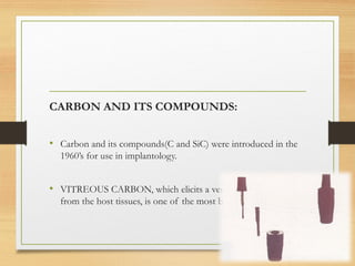 CARBON AND ITS COMPOUNDS:
• Carbon and its compounds(C and SiC) were introduced in the
1960’s for use in implantology.
• VITREOUS CARBON, which elicits a very minimal response
from the host tissues, is one of the most biocompatible material
 