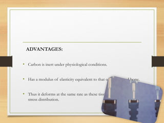 ADVANTAGES:
• Carbon is inert under physiological conditions.
• Has a modulus of elasticity equivalent to that of dentin and bone.
• Thus it deforms at the same rate as these tissues enabling adequate
stress distribution.
 