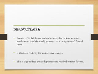 DISADVANTAGES:
• Because of its brittleness, carbon is susceptible to fracture under
tensile stress, which is usually generated as a component of flexural
stress.
• It also has a relatively low compressive strength.
• Thus a large surface area and geometry are required to resist fracture.
 