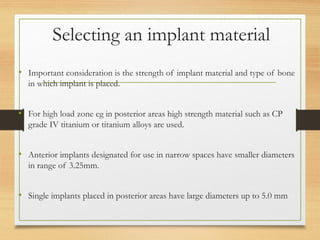 Selecting an implant material
• Important consideration is the strength of implant material and type of bone
in which implant is placed.
• For high load zone eg in posterior areas high strength material such as CP
grade IV titanium or titanium alloys are used.
• Anterior implants designated for use in narrow spaces have smaller diameters
in range of 3.25mm.
• Single implants placed in posterior areas have large diameters up to 5.0 mm
 