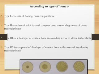According to type of bone :-
• Type I- consists of homogenous compact bone.
• Type II- consists of thick layer of compact bone surrounding a core of dense
trabecular bone.
• Type III- is a thin layer of cortical bone surrounding a core of dense trabecular bone.
• Type IV- is composed of thin layer of cortical bone with a core of low-density
trabecular bone
 